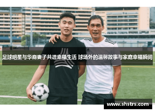足球明星与华裔妻子共谱幸福生活 球场外的温馨故事与家庭幸福瞬间