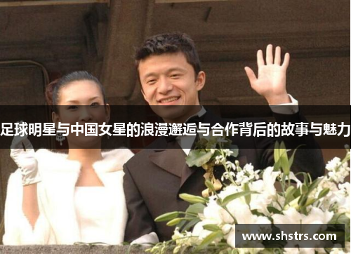 足球明星与中国女星的浪漫邂逅与合作背后的故事与魅力