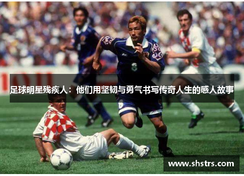 足球明星残疾人：他们用坚韧与勇气书写传奇人生的感人故事