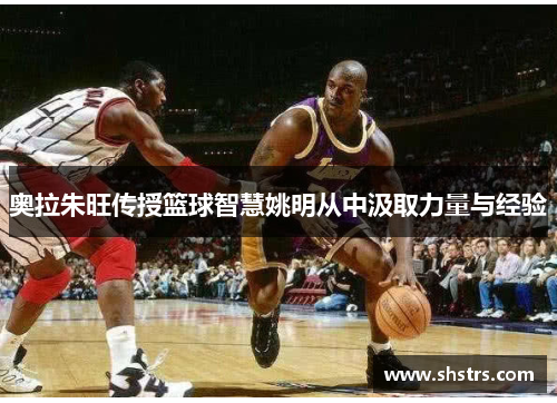 奥拉朱旺传授篮球智慧姚明从中汲取力量与经验
