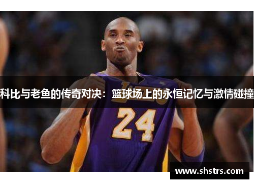 科比与老鱼的传奇对决:篮球场上的永恒记忆与激情碰撞