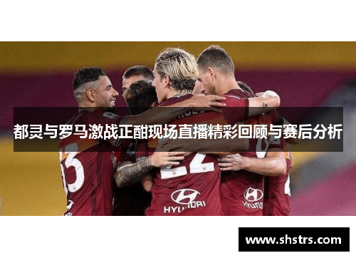 都灵与罗马激战正酣现场直播精彩回顾与赛后分析